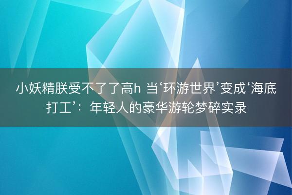 小妖精朕受不了了高h 当‘环游世界’变成‘海底打工’：年轻人的豪华游轮梦碎实录