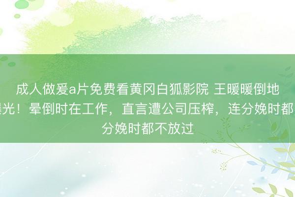 成人做爰a片免费看黄冈白狐影院 王暖暖倒地画面曝光！晕倒时在工作，直言遭公司压榨，连分娩时都不放过