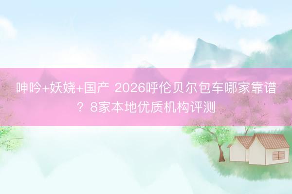 呻吟+妖娆+国产 2026呼伦贝尔包车哪家靠谱？8家本地优质机构评测