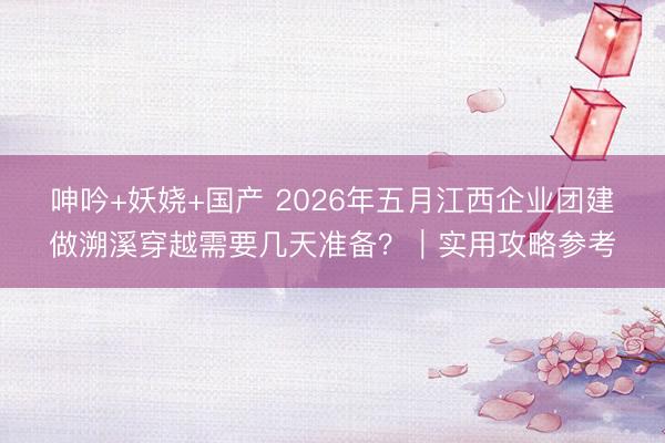呻吟+妖娆+国产 2026年五月江西企业团建做溯溪穿越需要几天准备?|实用攻略参考