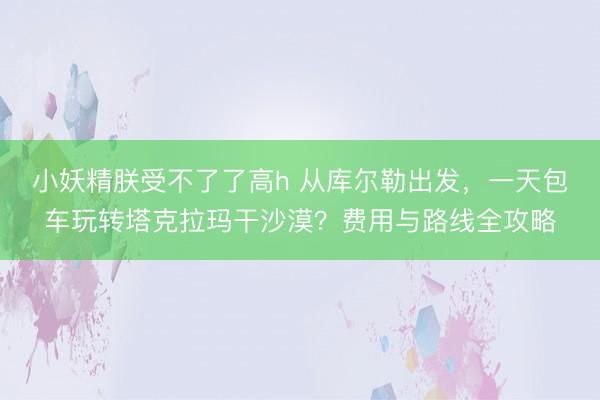 小妖精朕受不了了高h 从库尔勒出发，一天包车玩转塔克拉玛干沙漠？费用与路线全攻略