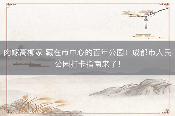 肉嫁高柳家 藏在市中心的百年公园！成都市人民公园打卡指南来了！