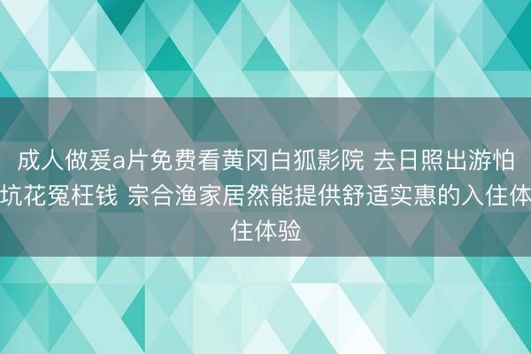 成人做爰a片免费看黄冈白狐影院 去日照出游怕踩坑花冤枉钱 宗合渔家居然能提供舒适实惠的入住体验