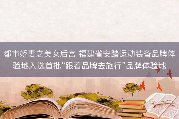 都市娇妻之美女后宫 福建省安踏运动装备品牌体验地入选首批“跟着品牌去旅行”品牌体验地