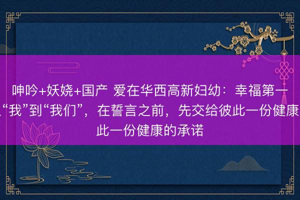 呻吟+妖娆+国产 爱在华西高新妇幼：幸福第一站｜从“我”到“我们”，在誓言之前，先交给彼此一份健康的承诺
