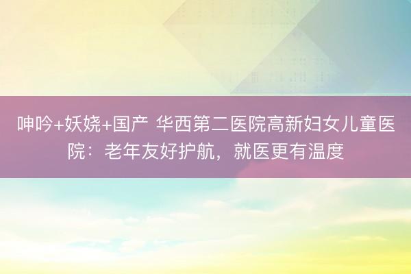 呻吟+妖娆+国产 华西第二医院高新妇女儿童医院：老年友好护航，就医更有温度