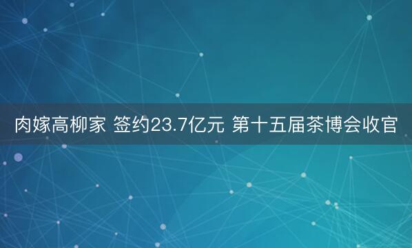 肉嫁高柳家 签约23.7亿元 第十五届茶博会收官