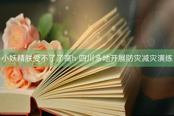 小妖精朕受不了了高h 四川多地开展防灾减灾演练