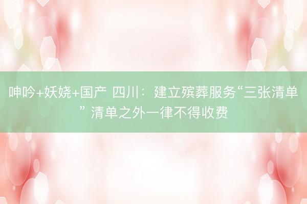呻吟+妖娆+国产 四川：建立殡葬服务“三张清单” 清单之外一律不得收费