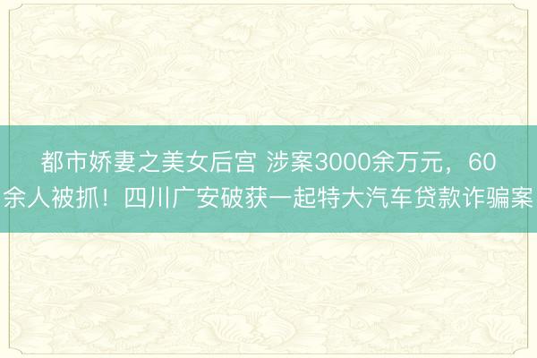 都市娇妻之美女后宫 涉案3000余万元，60余人被抓！四川广安破获一起特大汽车贷款诈骗案
