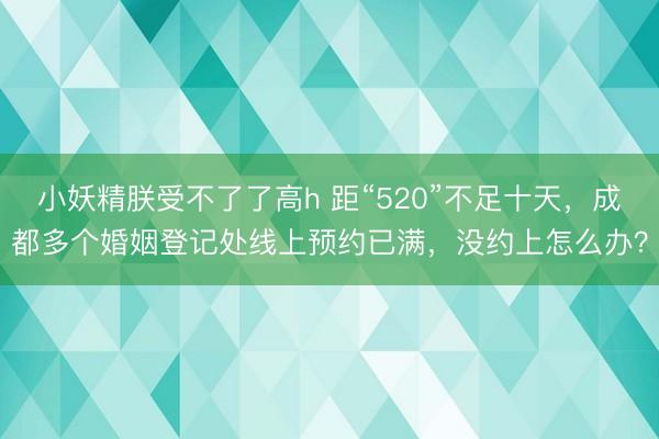 小妖精朕受不了了高h 距“520”不足十天，成都多个婚姻登记处线上预约已满，没约上怎么办？