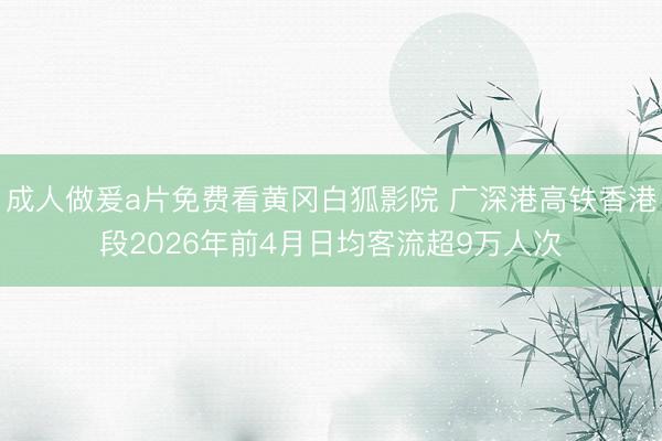 成人做爰a片免费看黄冈白狐影院 广深港高铁香港段2026年前4月日均客流超9万人次