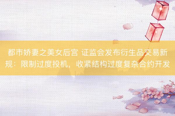 都市娇妻之美女后宫 证监会发布衍生品交易新规：限制过度投机，收紧结构过度复杂合约开发
