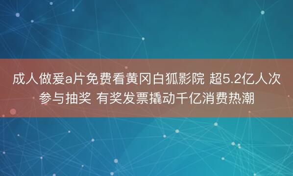 成人做爰a片免费看黄冈白狐影院 超5.2亿人次参与抽奖 有奖发票撬动千亿消费热潮