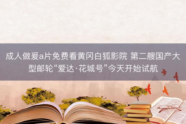 成人做爰a片免费看黄冈白狐影院 第二艘国产大型邮轮“爱达·花城号”今天开始试航