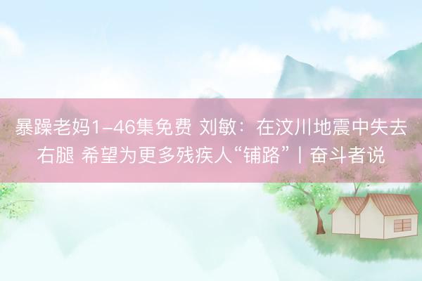 暴躁老妈1-46集免费 刘敏：在汶川地震中失去右腿 希望为更多残疾人“铺路”丨奋斗者说