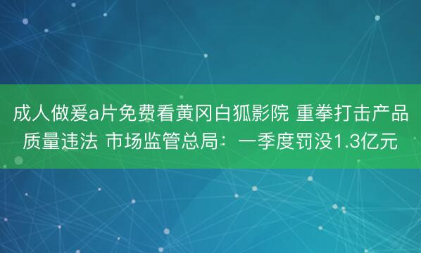 成人做爰a片免费看黄冈白狐影院 重拳打击产品质量违法 市场监管总局：一季度罚没1.3亿元