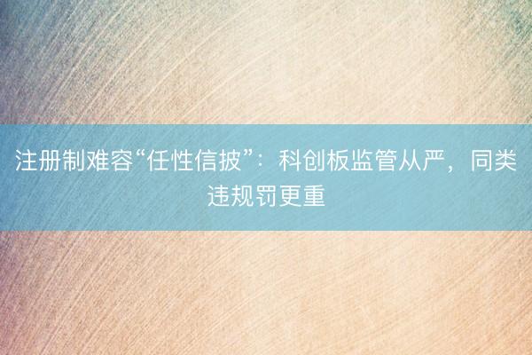 注册制难容“任性信披”：科创板监管从严，同类违规罚更重
