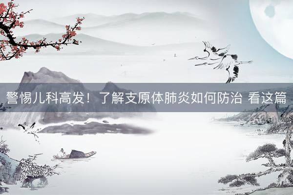 警惕儿科高发！了解支原体肺炎如何防治 看这篇