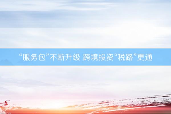“服务包”不断升级 跨境投资“税路”更通