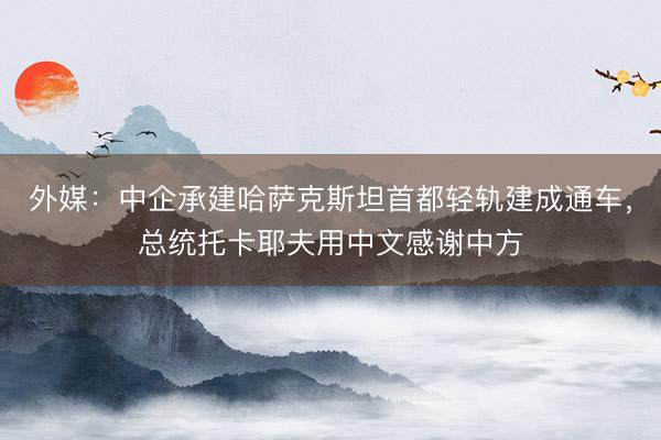 外媒：中企承建哈萨克斯坦首都轻轨建成通车，总统托卡耶夫用中文感谢中方