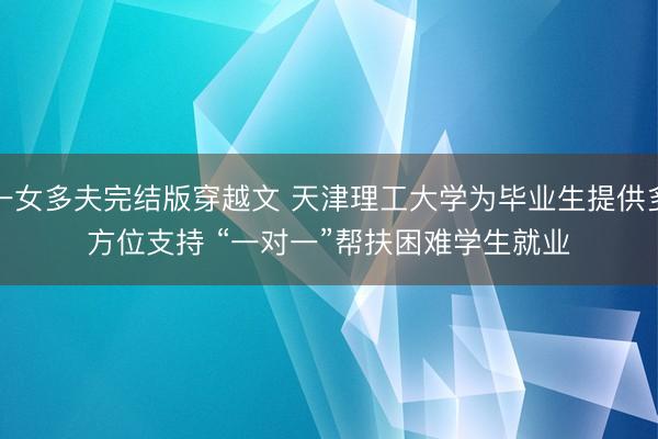 一女多夫完结版穿越文 天津理工大学为毕业生提供多方位支持 “一对一”帮扶困难学生就业