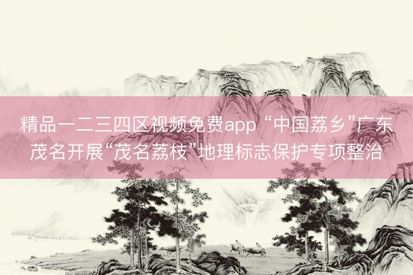 精品一二三四区视频免费app “中国荔乡”广东茂名开展“茂名荔枝”地理标志保护专项整治