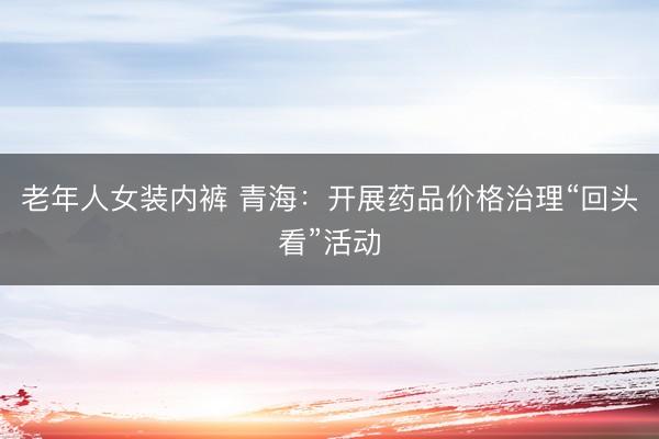 老年人女装内裤 青海：开展药品价格治理“回头看”活动