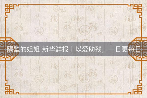 隔壁的姐姐 新华鲜报｜以爱助残，一日更每日
