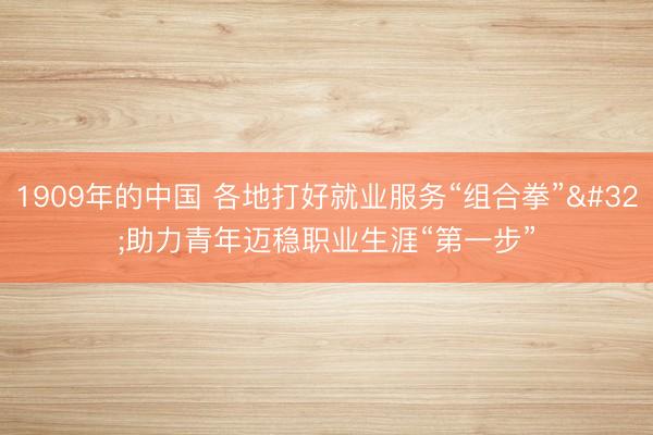 1909年的中国 各地打好就业服务“组合拳” 助力青年迈稳职业生涯“第一步”