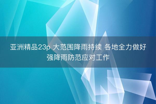 亚洲精品23p 大范围降雨持续 各地全力做好强降雨防范应对工作