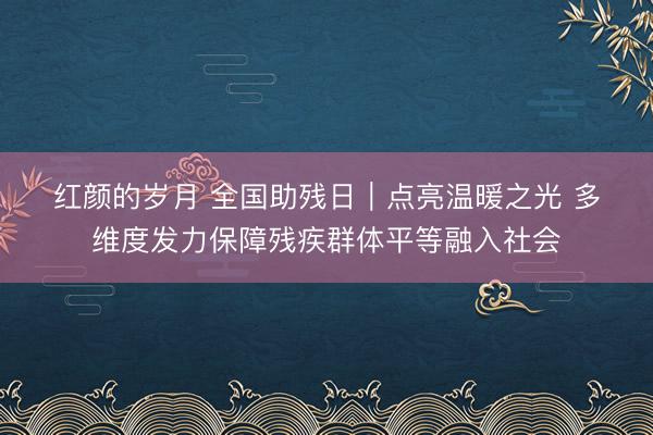 红颜的岁月 全国助残日｜点亮温暖之光 多维度发力保障残疾群体平等融入社会