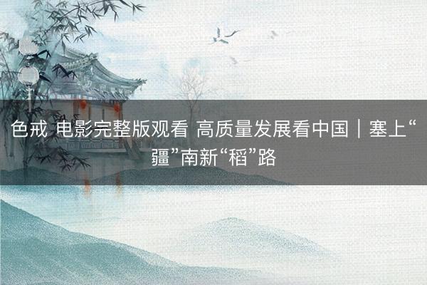 色戒 电影完整版观看 高质量发展看中国｜塞上“疆”南新“稻”路