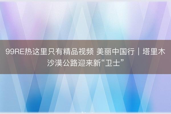 99RE热这里只有精品视频 美丽中国行｜塔里木沙漠公路迎来新“卫士”