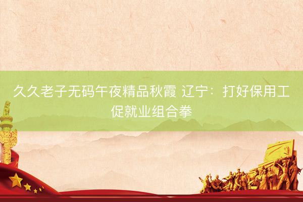 久久老子无码午夜精品秋霞 辽宁：打好保用工促就业组合拳