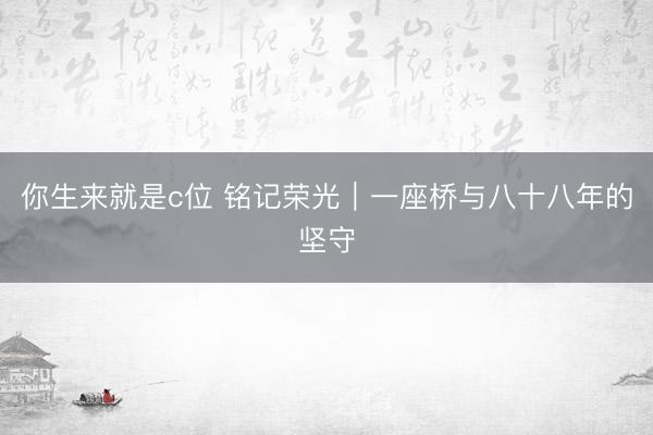 你生来就是c位 铭记荣光｜一座桥与八十八年的坚守