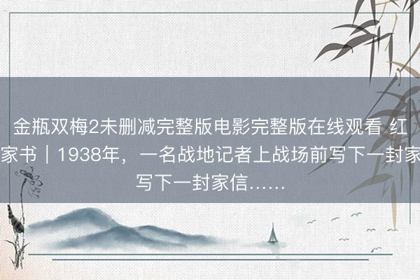 金瓶双梅2未删减完整版电影完整版在线观看 红色革命家书｜1938年，一名战地记者上战场前写下一封家信……