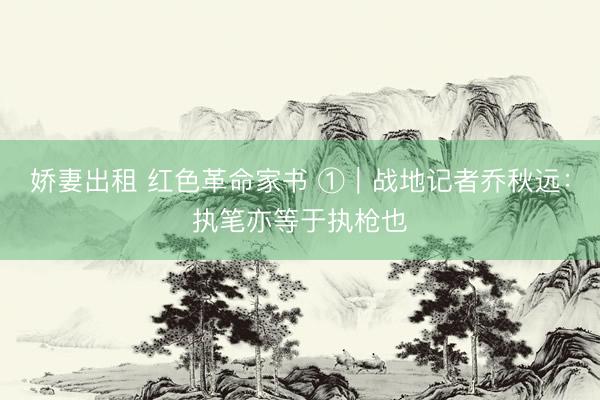 娇妻出租 红色革命家书 ①｜战地记者乔秋远：执笔亦等于执枪也