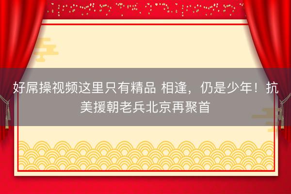 好屌操视频这里只有精品 相逢，仍是少年！抗美援朝老兵北京再聚首