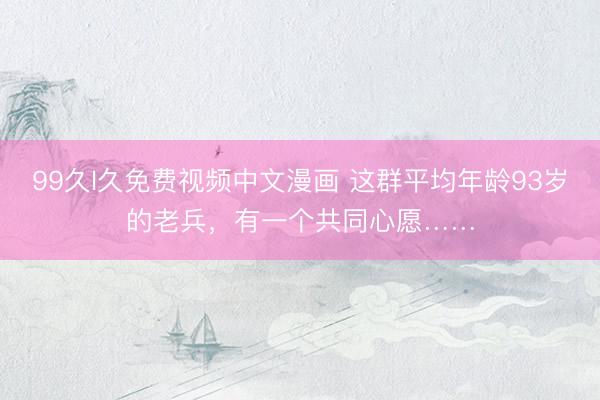 99久l久免费视频中文漫画 这群平均年龄93岁的老兵，有一个共同心愿……