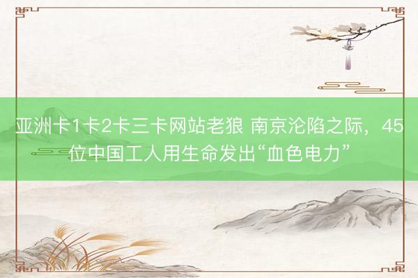 亚洲卡1卡2卡三卡网站老狼 南京沦陷之际，45位中国工人用生命发出“血色电力”