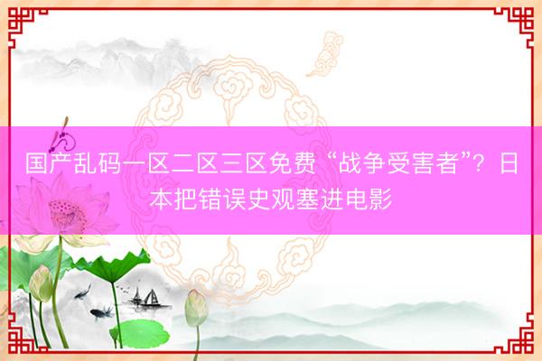 国产乱码一区二区三区免费 “战争受害者”？日本把错误史观塞进电影