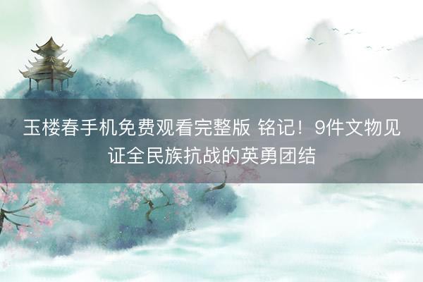 玉楼春手机免费观看完整版 铭记！9件文物见证全民族抗战的英勇团结