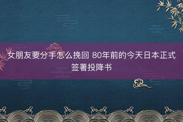 女朋友要分手怎么挽回 80年前的今天日本正式签署投降书