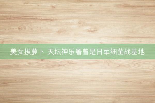 美女拔萝卜 天坛神乐署曾是日军细菌战基地