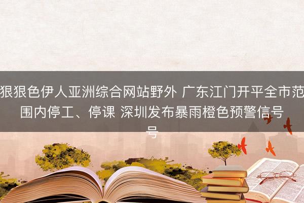 狠狠色伊人亚洲综合网站野外 广东江门开平全市范围内停工、停课 深圳发布暴雨橙色预警信号
