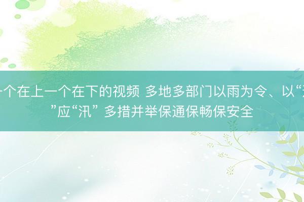 一个在上一个在下的视频 多地多部门以雨为令、以“迅”应“汛” 多措并举保通保畅保安全