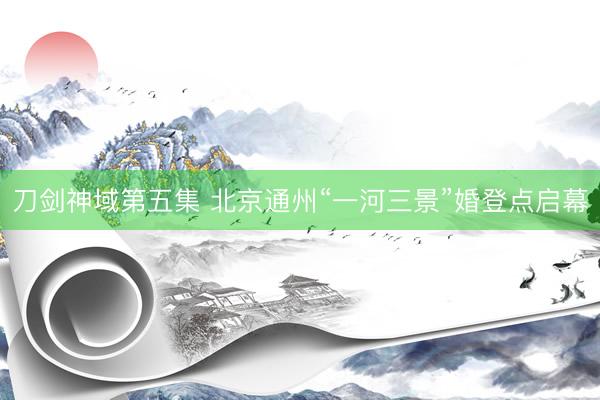 刀剑神域第五集 北京通州“一河三景”婚登点启幕