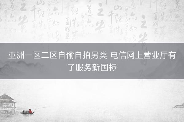 亚洲一区二区自偷自拍另类 电信网上营业厅有了服务新国标