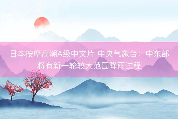 日本按摩高潮A级中文片 中央气象台:中东部将有新一轮较大范围降雨过程